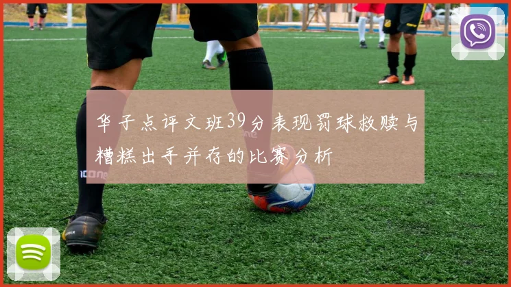 华子点评文班39分表现罚球救赎与糟糕出手并存的比赛分析