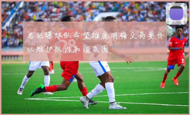 名记曝球队希望雄鹿明确交易要价以维护队内和谐氛围