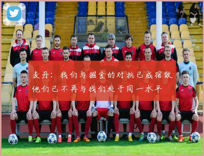 麦丹：我们与掘金的对抗已成宿敌他们已不再与我们处于同一水平