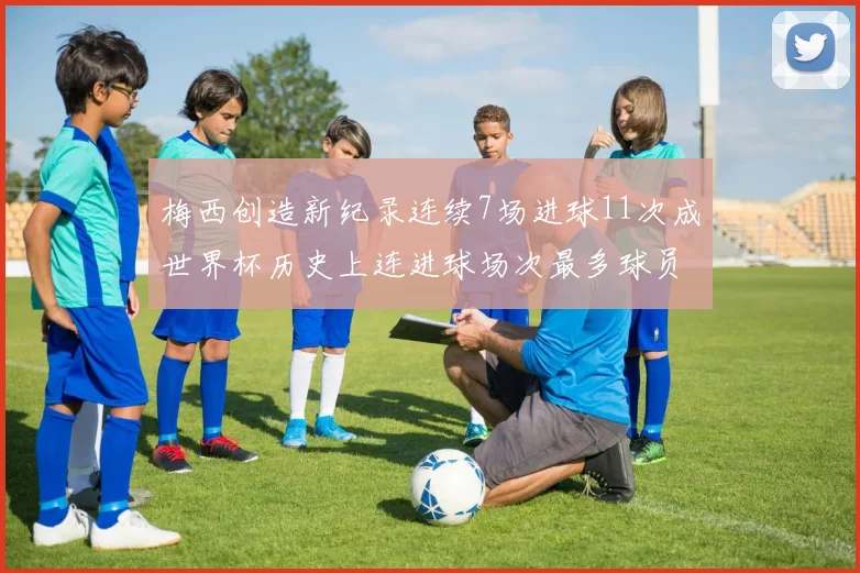 梅西创造新纪录连续7场进球11次成世界杯历史上连进球场次最多球员