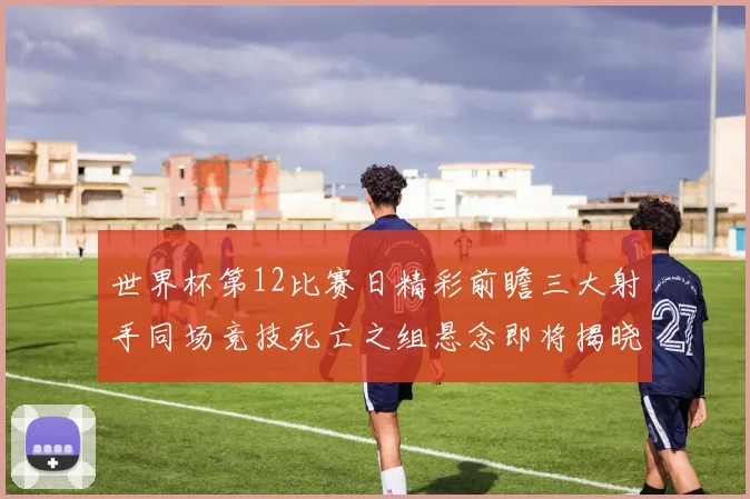 世界杯第12比赛日精彩前瞻三大射手同场竞技死亡之组悬念即将揭晓