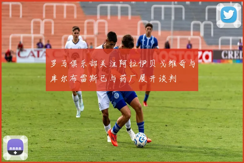 罗马俱乐部关注阿拉伊贝戈维奇与库尔布雷斯已与药厂展开谈判
