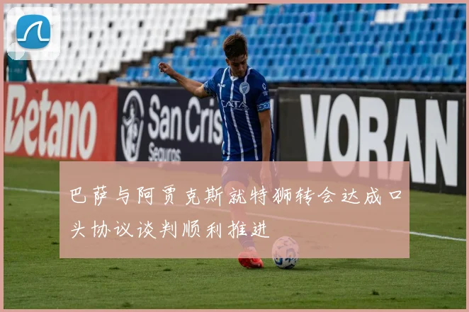巴萨与阿贾克斯就特狮转会达成口头协议谈判顺利推进