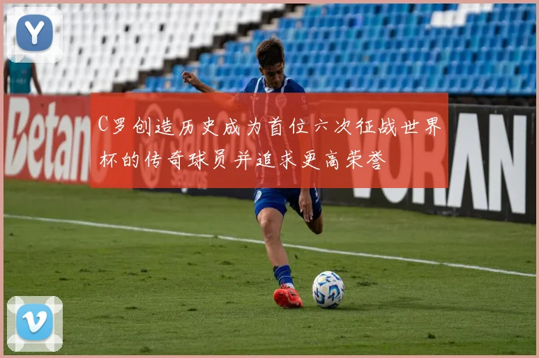 C罗创造历史成为首位六次征战世界杯的传奇球员并追求更高荣誉