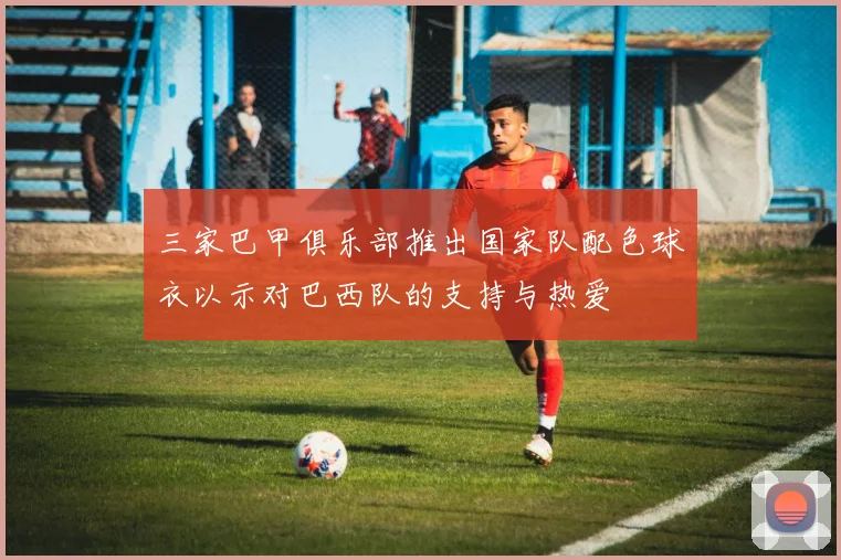 三家巴甲俱乐部推出国家队配色球衣以示对巴西队的支持与热爱